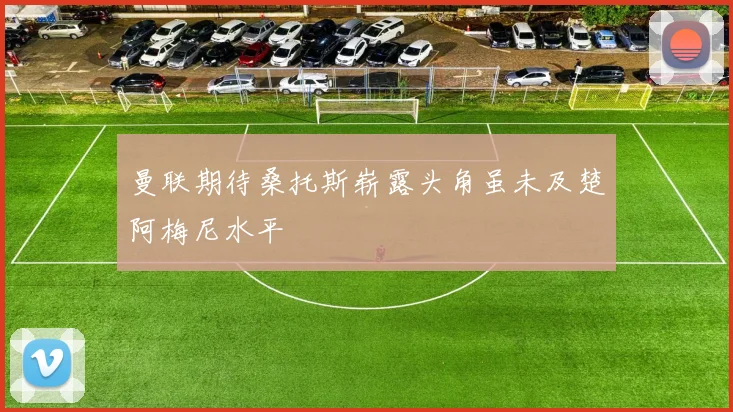 曼联期待桑托斯崭露头角虽未及楚阿梅尼水平