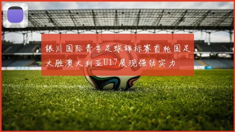 银川国际青年足球锦标赛首轮国足大胜澳大利亚U17展现强劲实力