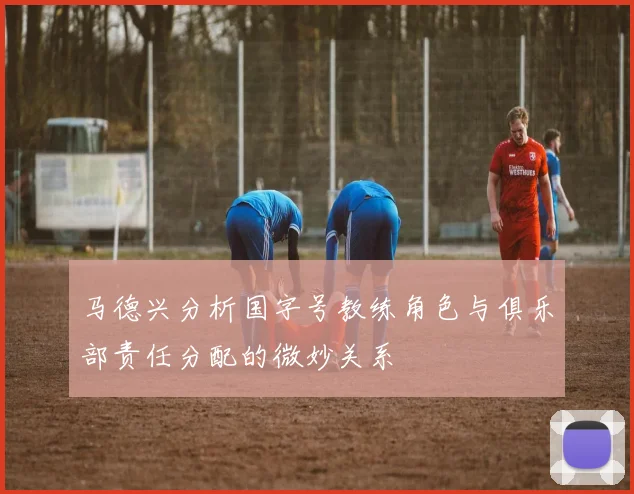 马德兴分析国字号教练角色与俱乐部责任分配的微妙关系