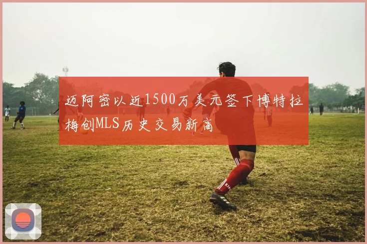 迈阿密以近1500万美元签下博特拉梅创MLS历史交易新高