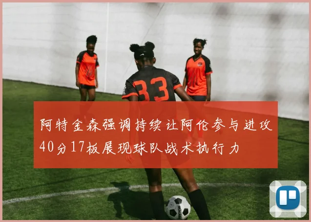 阿特金森强调持续让阿伦参与进攻40分17板展现球队战术执行力
