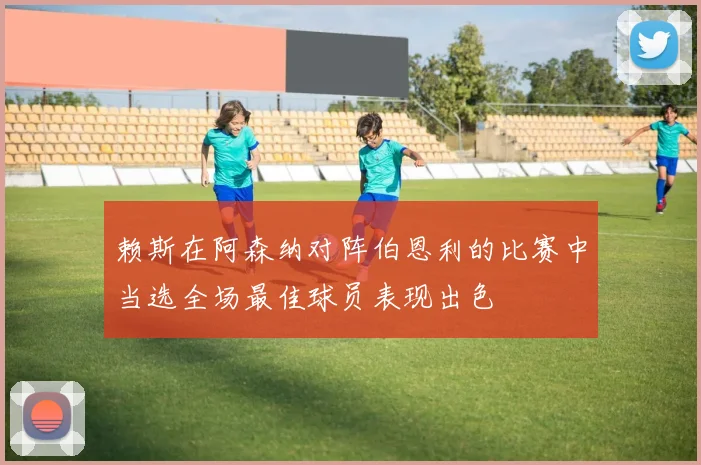 赖斯在阿森纳对阵伯恩利的比赛中当选全场最佳球员表现出色