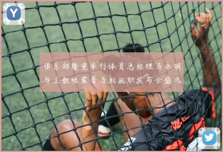俱乐部隆重举行体育总经理马永明与主教练蒙哥马利就职发布会盛况回顾