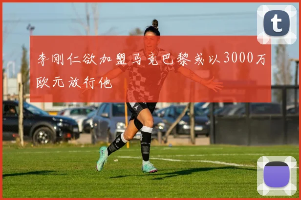 李刚仁欲加盟马竞巴黎或以3000万欧元放行他