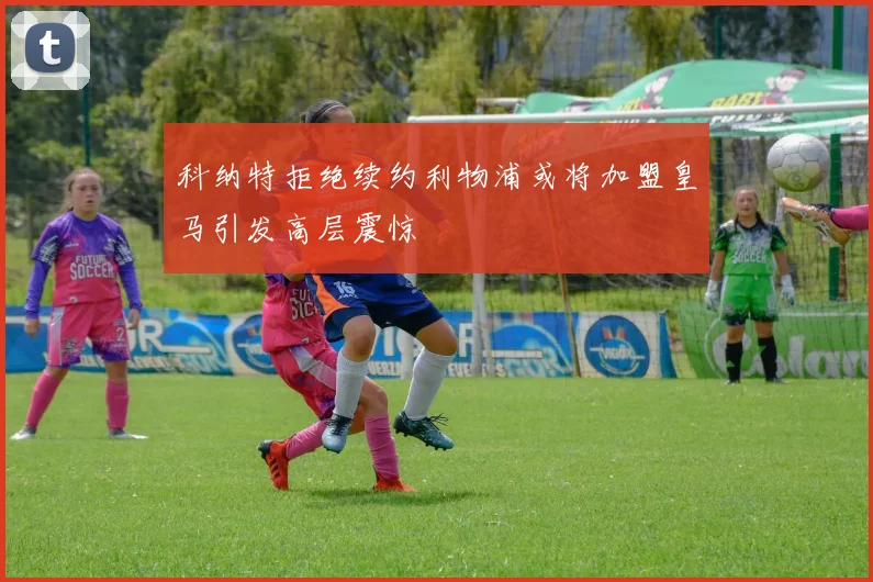 科纳特拒绝续约利物浦或将加盟皇马引发高层震惊