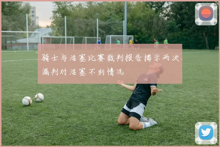 骑士与活塞比赛裁判报告揭示两次漏判对活塞不利情况