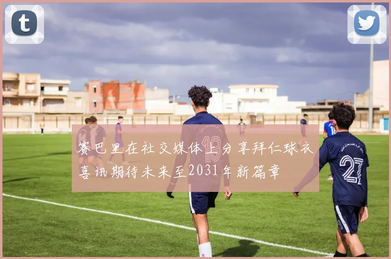 赛巴里在社交媒体上分享拜仁球衣喜讯期待未来至2031年新篇章