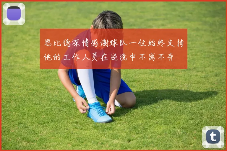 恩比德深情感谢球队一位始终支持他的工作人员在逆境中不离不弃