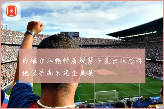内维尔和赖特质疑萨卡复出状态称他似乎尚未完全康复