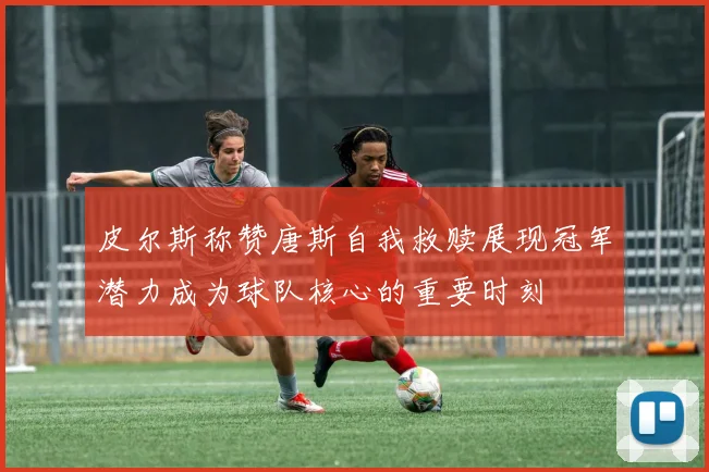 皮尔斯称赞唐斯自我救赎展现冠军潜力成为球队核心的重要时刻