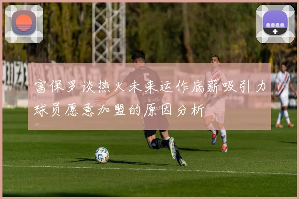 富保罗谈热火未来运作底薪吸引力球员愿意加盟的原因分析