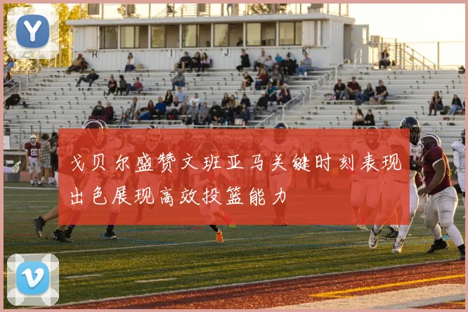 戈贝尔盛赞文班亚马关键时刻表现出色展现高效投篮能力