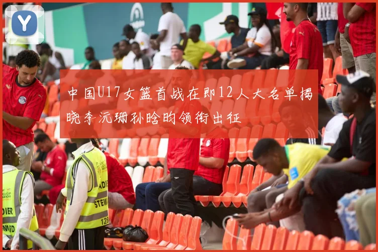 中国U17女篮首战在即12人大名单揭晓李沅珊孙晗昀领衔出征