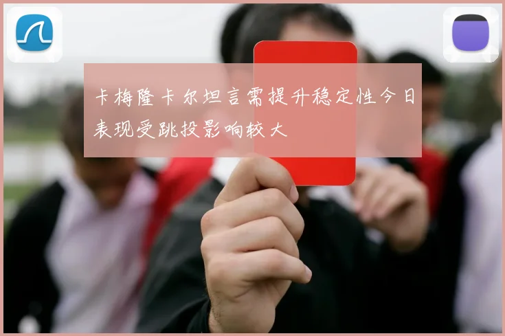 卡梅隆卡尔坦言需提升稳定性今日表现受跳投影响较大