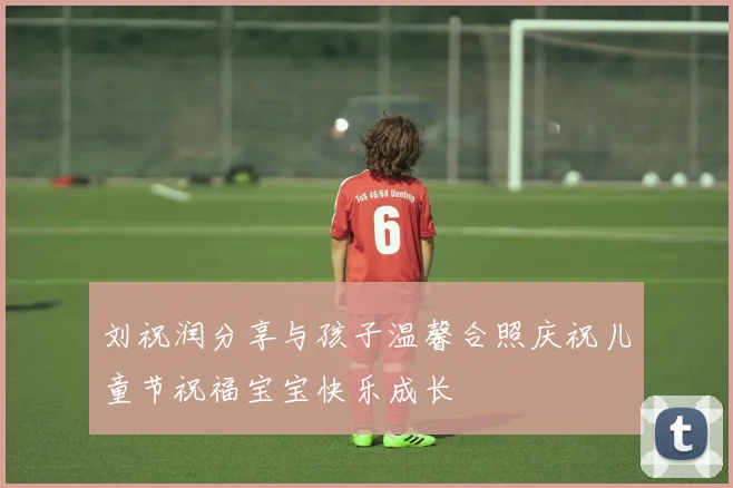 刘祝润分享与孩子温馨合照庆祝儿童节祝福宝宝快乐成长