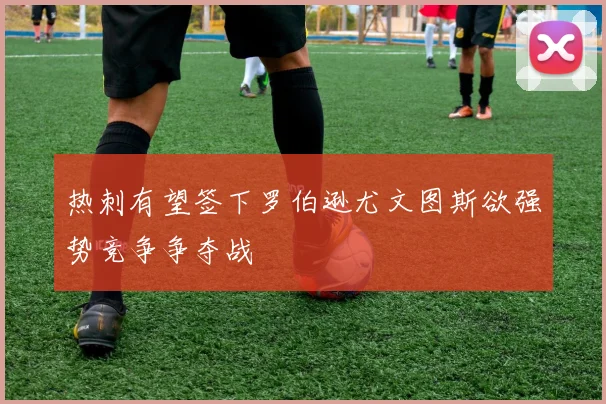 热刺有望签下罗伯逊尤文图斯欲强势竞争争夺战