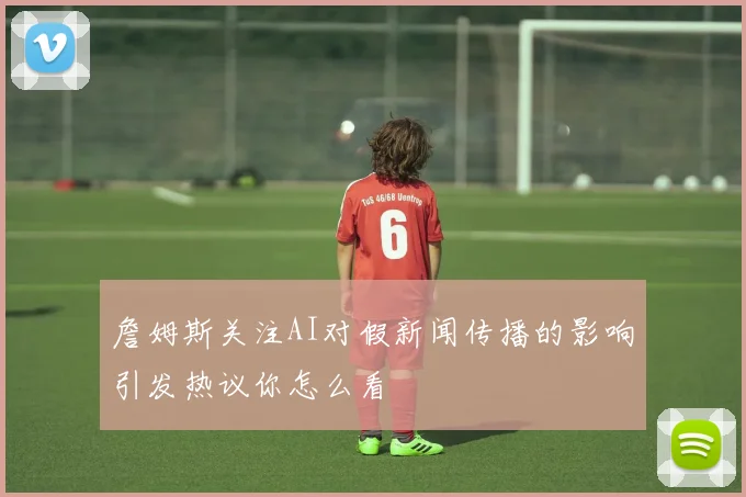詹姆斯关注AI对假新闻传播的影响引发热议你怎么看