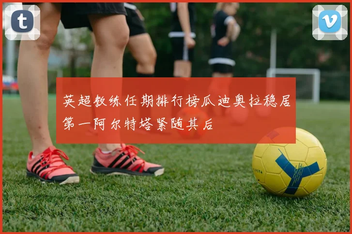 英超教练任期排行榜瓜迪奥拉稳居第一阿尔特塔紧随其后