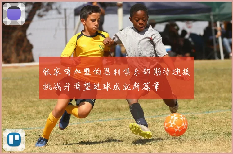 张家鸣加盟伯恩利俱乐部期待迎接挑战并渴望进球成就新篇章