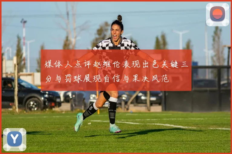 媒体人点评赵维伦表现出色关键三分与罚球展现自信与果决风范