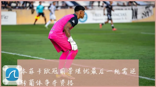 本菲卡欧冠前景堪忧最后一轮需逆转葡体争夺资格