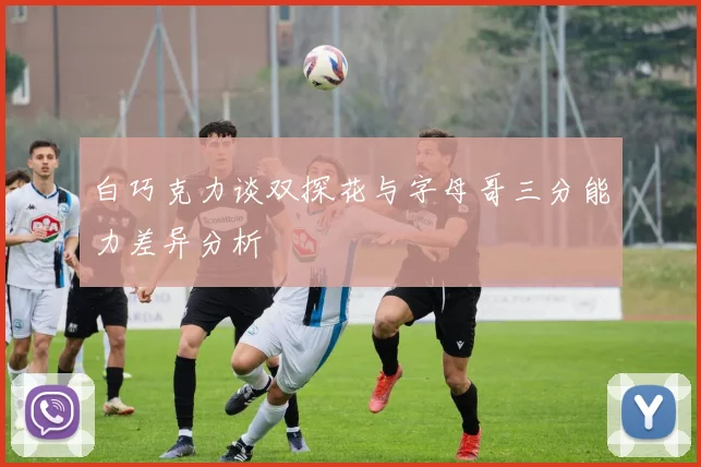白巧克力谈双探花与字母哥三分能力差异分析